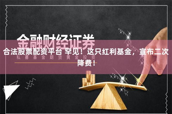 合法股票配资平台 罕见！这只红利基金，宣布二次降费！