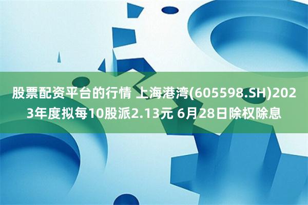 股票配资平台的行情 上海港湾(605598.SH)2023年度拟每10股派2.13元 6月28日除权除息