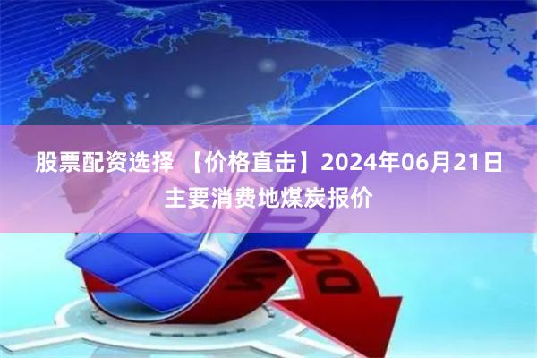 股票配资选择 【价格直击】2024年06月21日主要消费地煤炭报价