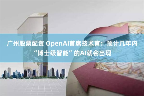 广州股票配资 OpenAI首席技术官：预计几年内“博士级智能”的AI就会出现