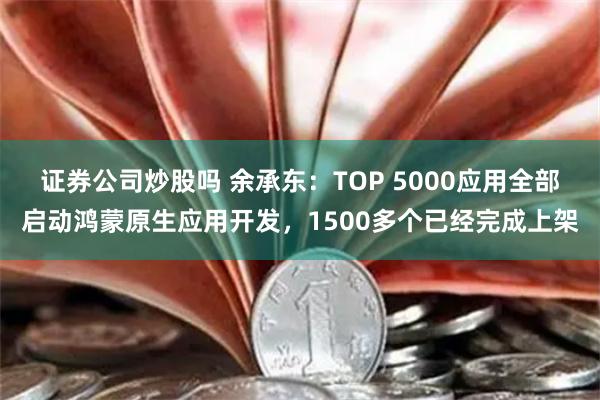 证券公司炒股吗 余承东：TOP 5000应用全部启动鸿蒙原生应用开发，1500多个已经完成上架