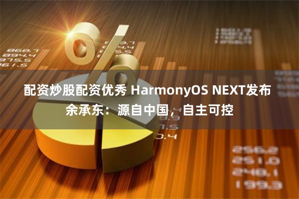 配资炒股配资优秀 HarmonyOS NEXT发布 余承东：源自中国，自主可控