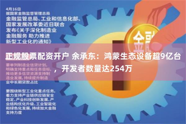 正规股票配资开户 余承东：鸿蒙生态设备超9亿台，开发者数量达254万