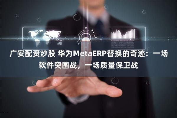 广安配资炒股 华为MetaERP替换的奇迹：一场软件突围战，一场质量保卫战