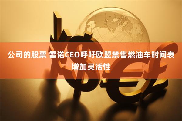 公司的股票 雷诺CEO呼吁欧盟禁售燃油车时间表增加灵活性