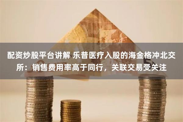 配资炒股平台讲解 乐普医疗入股的海金格冲北交所：销售费用率高于同行，关联交易受关注