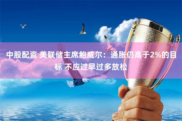 中股配资 美联储主席鲍威尔：通胀仍高于2%的目标 不应过早过多放松