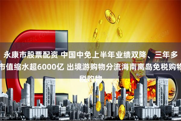 永康市股票配资 中国中免上半年业绩双降、三年多市值缩水超6000亿 出境游购物分流海南离岛免税购物