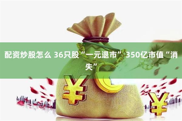 配资炒股怎么 36只股“一元退市” 350亿市值“消失”