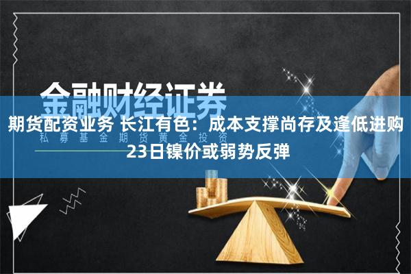 期货配资业务 长江有色：成本支撑尚存及逢低进购 23日镍价或弱势反弹