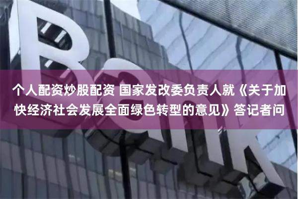 个人配资炒股配资 国家发改委负责人就《关于加快经济社会发展全面绿色转型的意见》答记者问