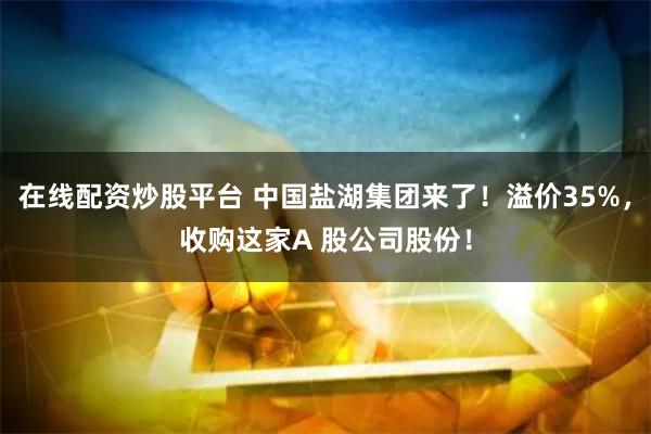 在线配资炒股平台 中国盐湖集团来了！溢价35%，收购这家A 股公司股份！