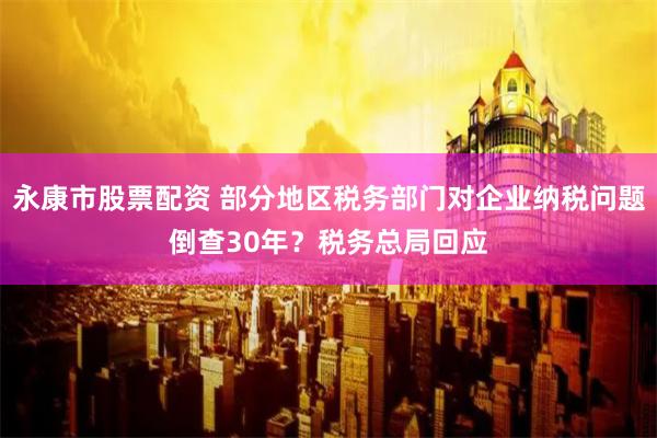 永康市股票配资 部分地区税务部门对企业纳税问题倒查30年？税务总局回应