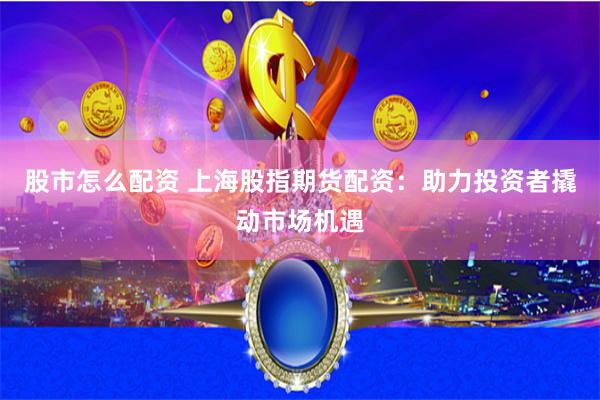 股市怎么配资 上海股指期货配资：助力投资者撬动市场机遇