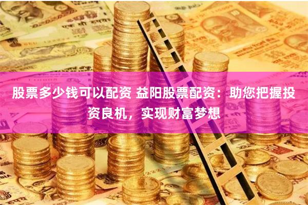 股票多少钱可以配资 益阳股票配资：助您把握投资良机，实现财富梦想