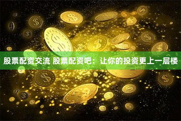 股票配资交流 股票配资吧：让你的投资更上一层楼