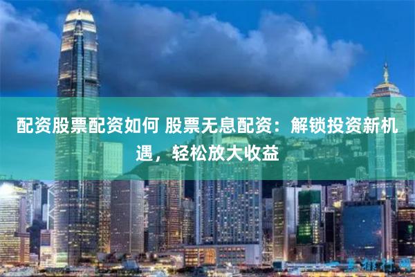 配资股票配资如何 股票无息配资：解锁投资新机遇，轻松放大收益